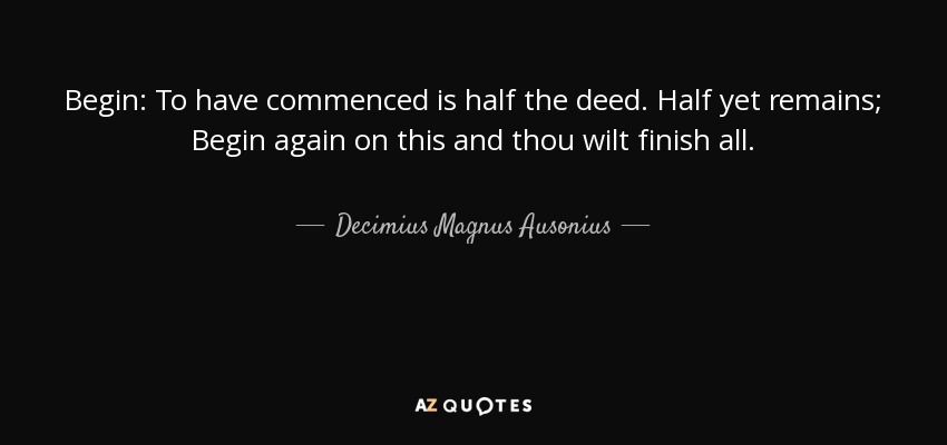 Begin: To have commenced is half the deed. Half yet remains; Begin again on this and thou wilt finish all. - Decimius Magnus Ausonius