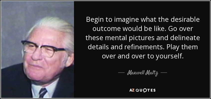 Begin to imagine what the desirable outcome would be like. Go over these mental pictures and delineate details and refinements. Play them over and over to yourself. - Maxwell Maltz