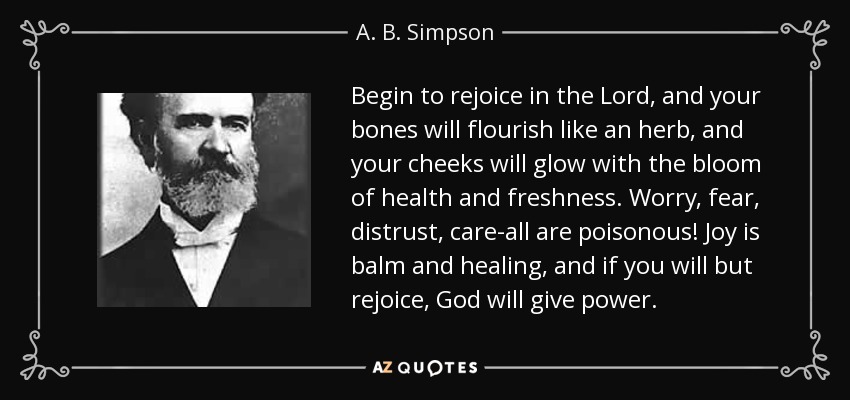 Begin to rejoice in the Lord, and your bones will flourish like an herb, and your cheeks will glow with the bloom of health and freshness. Worry, fear, distrust, care-all are poisonous! Joy is balm and healing, and if you will but rejoice, God will give power. - A. B. Simpson