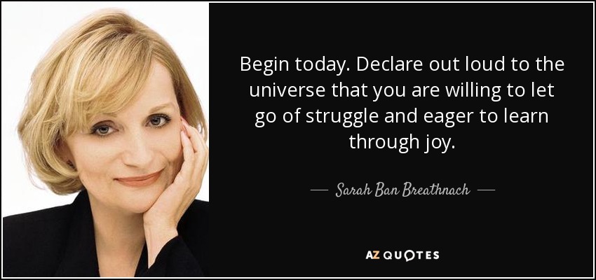 Begin today. Declare out loud to the universe that you are willing to let go of struggle and eager to learn through joy. - Sarah Ban Breathnach