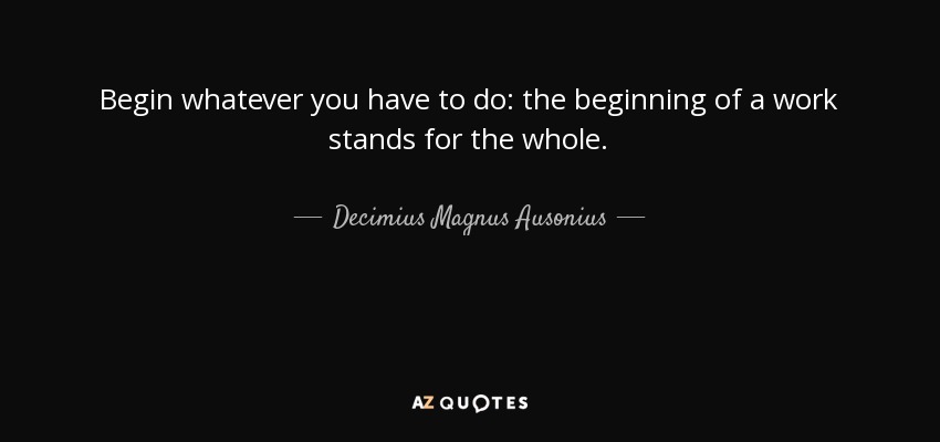 Begin whatever you have to do: the beginning of a work stands for the whole. - Decimius Magnus Ausonius