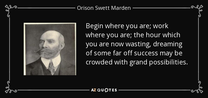 Begin where you are; work where you are; the hour which you are now wasting, dreaming of some far off success may be crowded with grand possibilities. - Orison Swett Marden