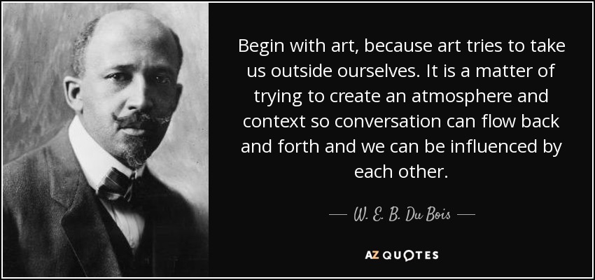 Begin with art, because art tries to take us outside ourselves. It is a matter of trying to create an atmosphere and context so conversation can flow back and forth and we can be influenced by each other. - W. E. B. Du Bois