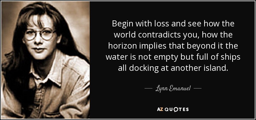 Begin with loss and see how the world contradicts you, how the horizon implies that beyond it the water is not empty but full of ships all docking at another island. - Lynn Emanuel
