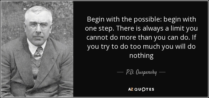 Begin with the possible: begin with one step. There is always a limit you cannot do more than you can do. If you try to do too much you will do nothing - P.D. Ouspensky