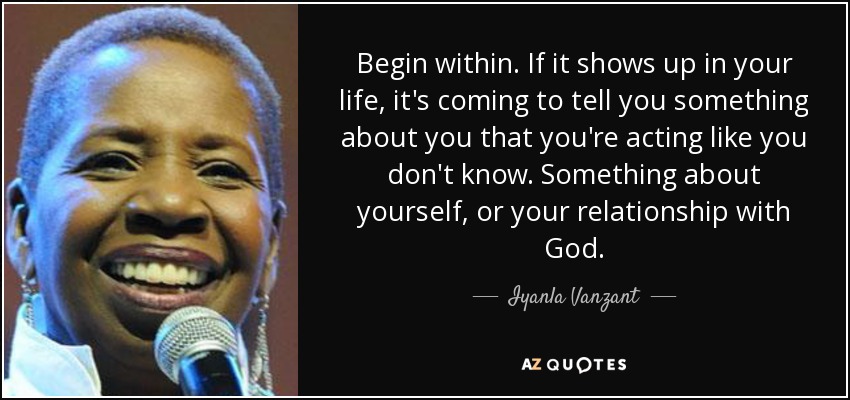 Begin within. If it shows up in your life, it's coming to tell you something about you that you're acting like you don't know. Something about yourself, or your relationship with God. - Iyanla Vanzant