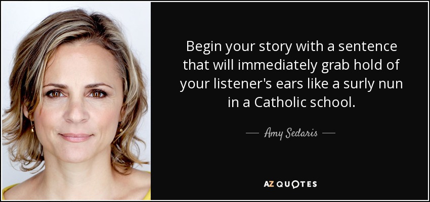 Begin your story with a sentence that will immediately grab hold of your listener's ears like a surly nun in a Catholic school. - Amy Sedaris