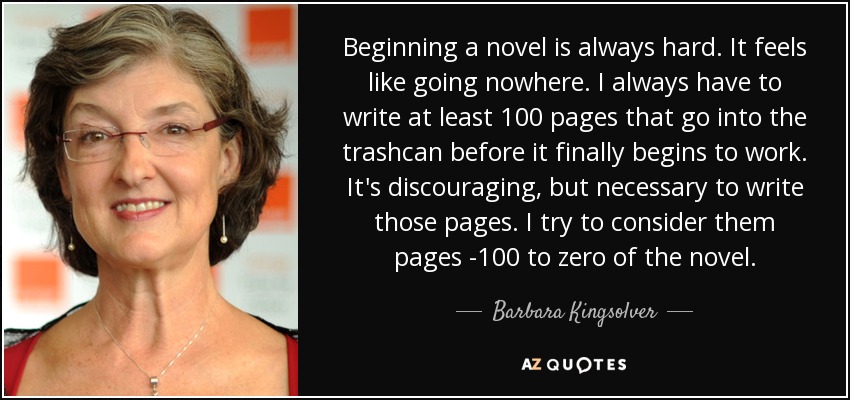 Beginning a novel is always hard. It feels like going nowhere. I always have to write at least 100 pages that go into the trashcan before it finally begins to work. It's discouraging, but necessary to write those pages. I try to consider them pages -100 to zero of the novel. - Barbara Kingsolver