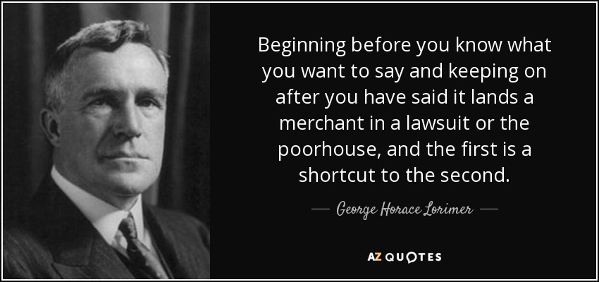 Beginning before you know what you want to say and keeping on after you have said it lands a merchant in a lawsuit or the poorhouse, and the first is a shortcut to the second. - George Horace Lorimer