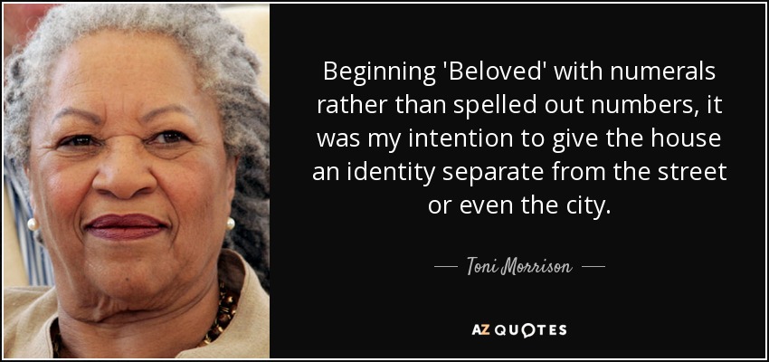 Beginning 'Beloved' with numerals rather than spelled out numbers, it was my intention to give the house an identity separate from the street or even the city. - Toni Morrison