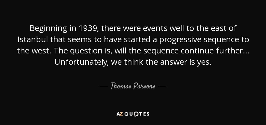 Beginning in 1939, there were events well to the east of Istanbul that seems to have started a progressive sequence to the west. The question is, will the sequence continue further ... Unfortunately, we think the answer is yes. - Thomas Parsons