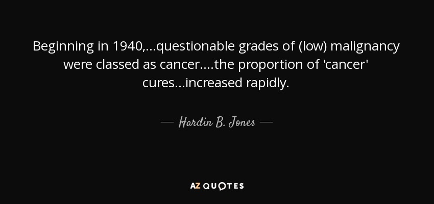 Beginning in 1940,...questionable grades of (low) malignancy were classed as cancer. ...the proportion of 'cancer' cures...increased rapidly. - Hardin B. Jones