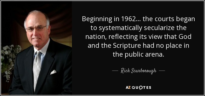Beginning in 1962... the courts began to systematically secularize the nation, reflecting its view that God and the Scripture had no place in the public arena. - Rick Scarborough
