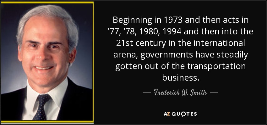 Beginning in 1973 and then acts in '77, '78, 1980, 1994 and then into the 21st century in the international arena, governments have steadily gotten out of the transportation business. - Frederick W. Smith
