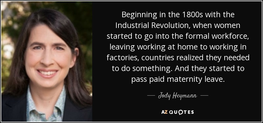 Beginning in the 1800s with the Industrial Revolution, when women started to go into the formal workforce, leaving working at home to working in factories, countries realized they needed to do something. And they started to pass paid maternity leave. - Jody Heymann