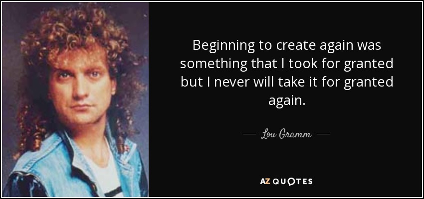 Beginning to create again was something that I took for granted but I never will take it for granted again. - Lou Gramm