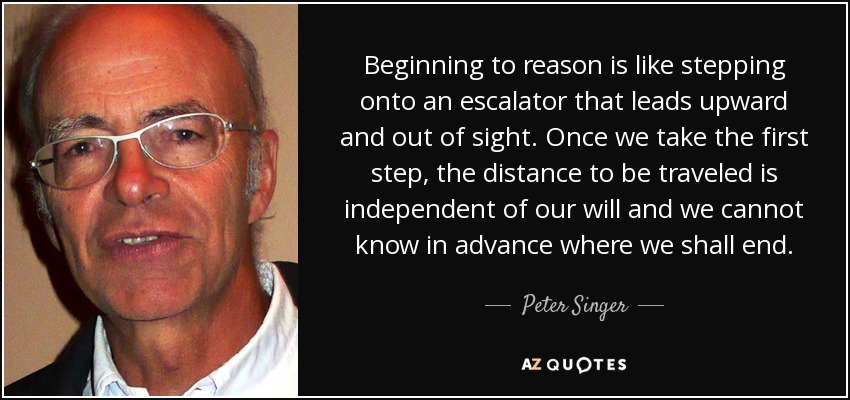 Beginning to reason is like stepping onto an escalator that leads upward and out of sight. Once we take the first step, the distance to be traveled is independent of our will and we cannot know in advance where we shall end. - Peter Singer