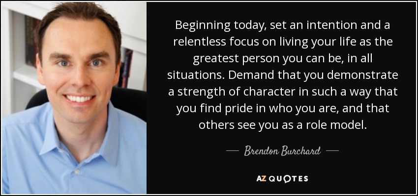Beginning today, set an intention and a relentless focus on living your life as the greatest person you can be, in all situations. Demand that you demonstrate a strength of character in such a way that you find pride in who you are, and that others see you as a role model. - Brendon Burchard