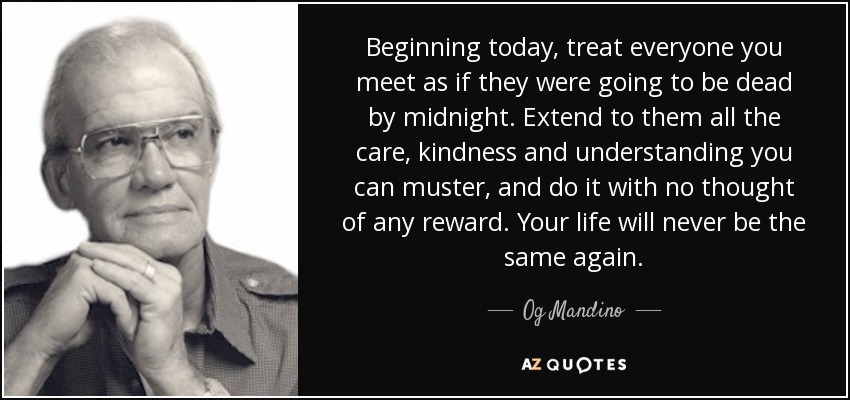 Beginning today, treat everyone you meet as if they were going to be dead by midnight. Extend to them all the care, kindness and understanding you can muster, and do it with no thought of any reward. Your life will never be the same again. - Og Mandino