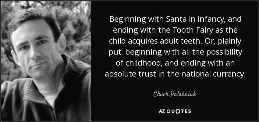 Beginning with Santa in infancy, and ending with the Tooth Fairy as the child acquires adult teeth. Or, plainly put, beginning with all the possibility of childhood, and ending with an absolute trust in the national currency. - Chuck Palahniuk