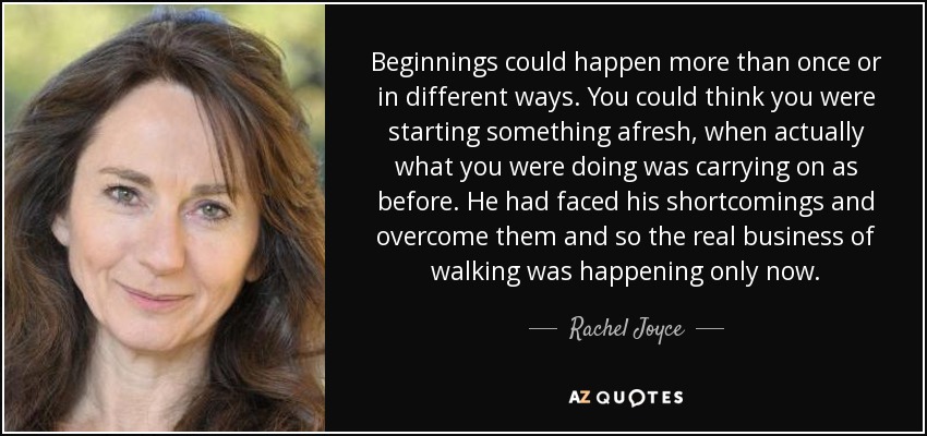 Beginnings could happen more than once or in different ways. You could think you were starting something afresh, when actually what you were doing was carrying on as before. He had faced his shortcomings and overcome them and so the real business of walking was happening only now. - Rachel Joyce