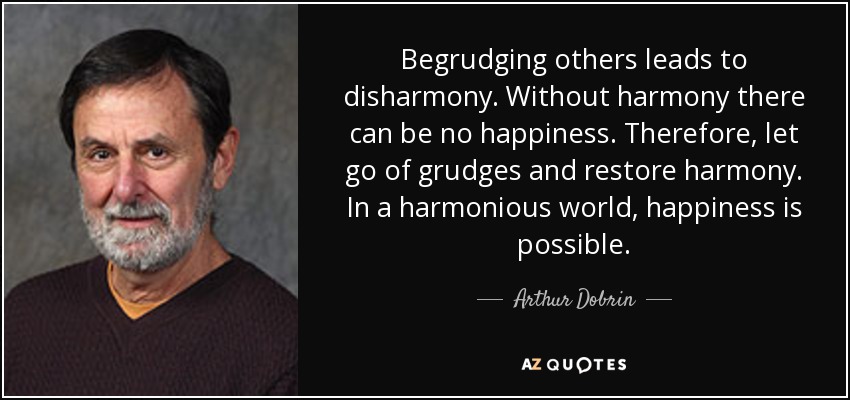 Begrudging others leads to disharmony. Without harmony there can be no happiness. Therefore, let go of grudges and restore harmony. In a harmonious world, happiness is possible. - Arthur Dobrin