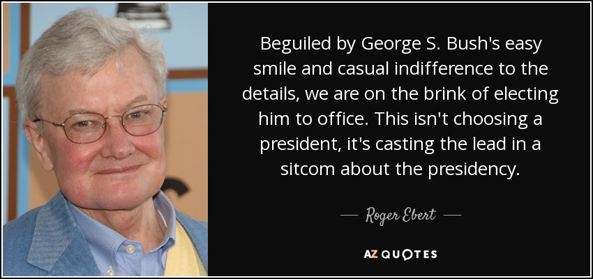 Beguiled by George S. Bush's easy smile and casual indifference to the details, we are on the brink of electing him to office. This isn't choosing a president, it's casting the lead in a sitcom about the presidency. - Roger Ebert