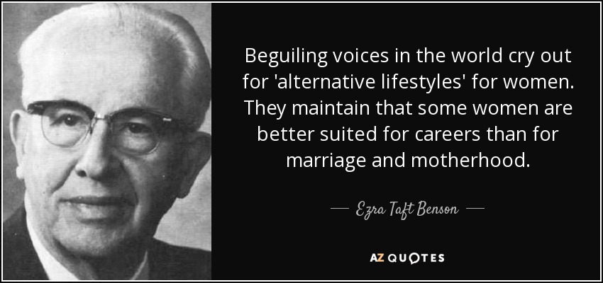 Beguiling voices in the world cry out for 'alternative lifestyles' for women. They maintain that some women are better suited for careers than for marriage and motherhood. - Ezra Taft Benson