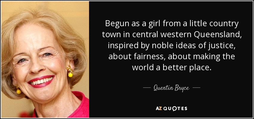 Begun as a girl from a little country town in central western Queensland, inspired by noble ideas of justice, about fairness, about making the world a better place. - Quentin Bryce