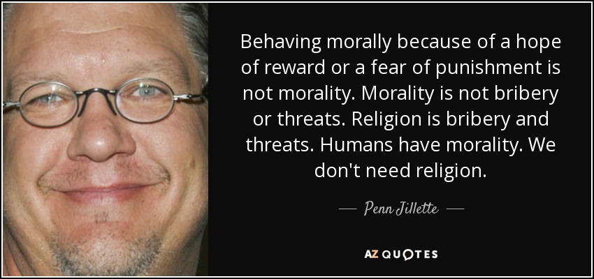 Behaving morally because of a hope of reward or a fear of punishment is not morality. Morality is not bribery or threats. Religion is bribery and threats. Humans have morality. We don't need religion. - Penn Jillette