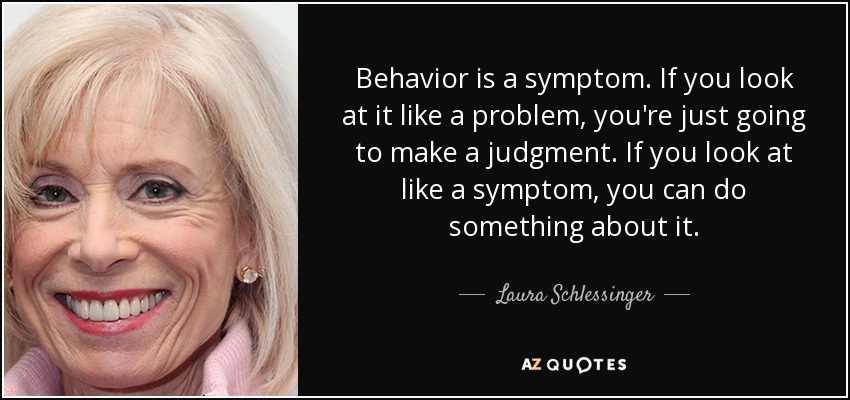 Behavior is a symptom. If you look at it like a problem, you're just going to make a judgment. If you look at like a symptom, you can do something about it. - Laura Schlessinger