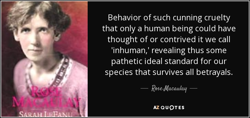 Behavior of such cunning cruelty that only a human being could have thought of or contrived it we call 'inhuman,' revealing thus some pathetic ideal standard for our species that survives all betrayals. - Rose Macaulay