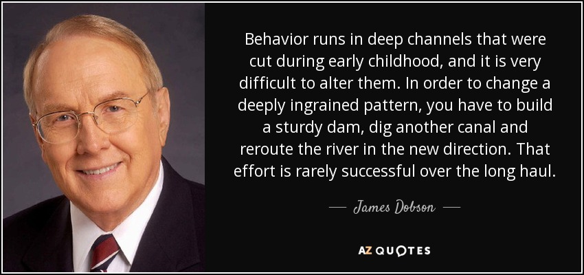 Behavior runs in deep channels that were cut during early childhood, and it is very difficult to alter them. In order to change a deeply ingrained pattern, you have to build a sturdy dam, dig another canal and reroute the river in the new direction. That effort is rarely successful over the long haul. - James Dobson
