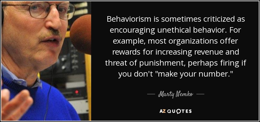 Behaviorism is sometimes criticized as encouraging unethical behavior. For example, most organizations offer rewards for increasing revenue and threat of punishment, perhaps firing if you don't 