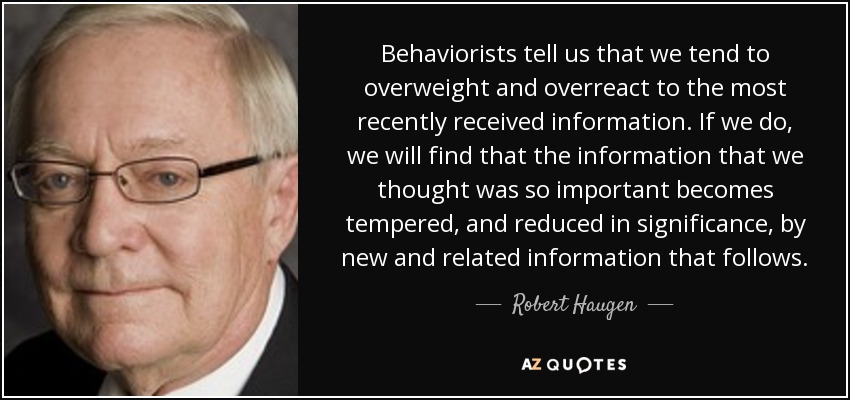 Behaviorists tell us that we tend to overweight and overreact to the most recently received information. If we do, we will find that the information that we thought was so important becomes tempered, and reduced in significance, by new and related information that follows. - Robert Haugen