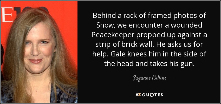 Behind a rack of framed photos of Snow, we encounter a wounded Peacekeeper propped up against a strip of brick wall. He asks us for help. Gale knees him in the side of the head and takes his gun. - Suzanne Collins