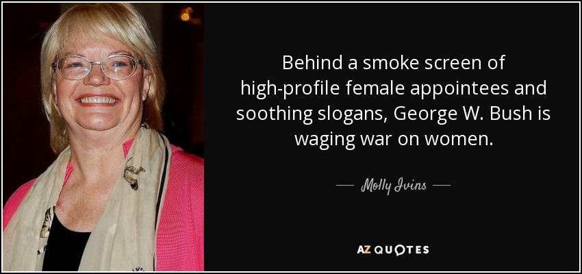 Behind a smoke screen of high-profile female appointees and soothing slogans, George W. Bush is waging war on women. - Molly Ivins