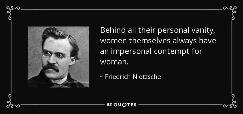 Behind all their personal vanity, women themselves always have an impersonal contempt for woman. - Friedrich Nietzsche