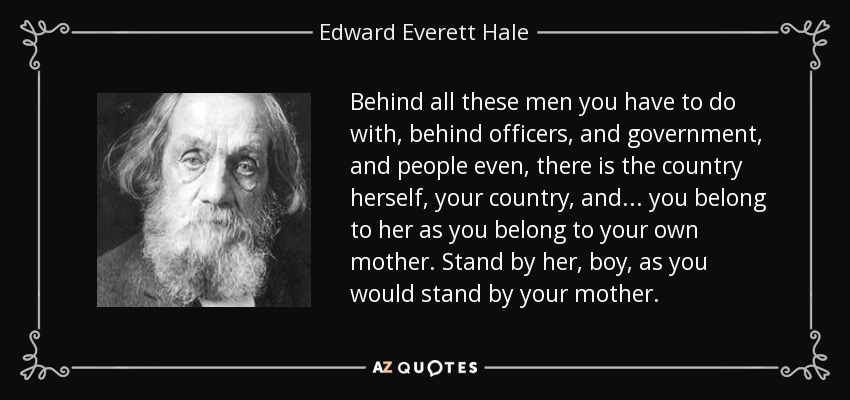 Behind all these men you have to do with, behind officers, and government, and people even, there is the country herself, your country, and . . . you belong to her as you belong to your own mother. Stand by her, boy, as you would stand by your mother. - Edward Everett Hale
