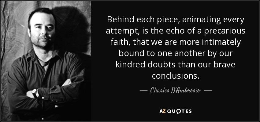Behind each piece, animating every attempt, is the echo of a precarious faith, that we are more intimately bound to one another by our kindred doubts than our brave conclusions. - Charles D'Ambrosio
