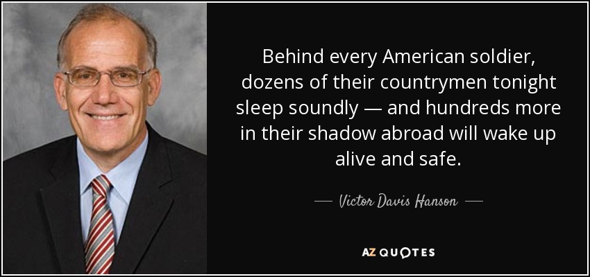 Behind every American soldier, dozens of their countrymen tonight sleep soundly — and hundreds more in their shadow abroad will wake up alive and safe. - Victor Davis Hanson