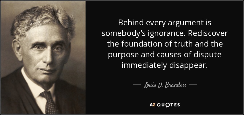 Behind every argument is somebody's ignorance. Rediscover the foundation of truth and the purpose and causes of dispute immediately disappear. - Louis D. Brandeis