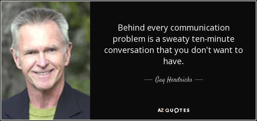 Behind every communication problem is a sweaty ten-minute conversation that you don't want to have. - Gay Hendricks
