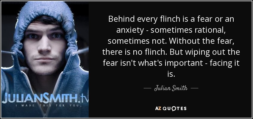 Behind every flinch is a fear or an anxiety - sometimes rational, sometimes not. Without the fear, there is no flinch. But wiping out the fear isn't what's important - facing it is. - Julian Smith