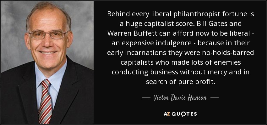 Behind every liberal philanthropist fortune is a huge capitalist score. Bill Gates and Warren Buffett can afford now to be liberal - an expensive indulgence - because in their early incarnations they were no-holds-barred capitalists who made lots of enemies conducting business without mercy and in search of pure profit. - Victor Davis Hanson