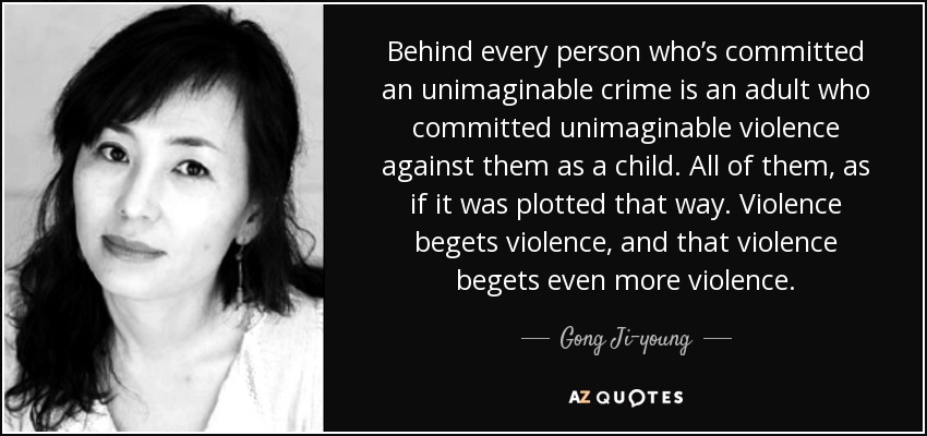 Behind every person who’s committed an unimaginable crime is an adult who committed unimaginable violence against them as a child. All of them, as if it was plotted that way. Violence begets violence, and that violence begets even more violence. - Gong Ji-young