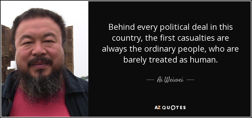 Behind every political deal in this country, the first casualties are always the ordinary people, who are barely treated as human. - Ai Weiwei