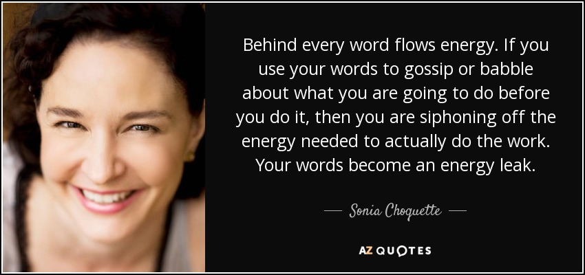 Behind every word flows energy. If you use your words to gossip or babble about what you are going to do before you do it, then you are siphoning off the energy needed to actually do the work. Your words become an energy leak. - Sonia Choquette