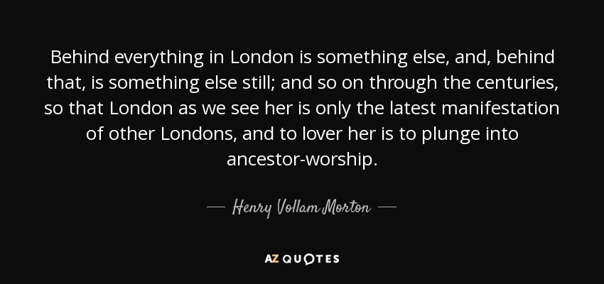 Behind everything in London is something else, and, behind that, is something else still; and so on through the centuries, so that London as we see her is only the latest manifestation of other Londons, and to lover her is to plunge into ancestor-worship. - Henry Vollam Morton