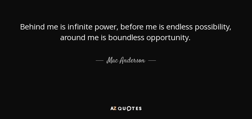 Behind me is infinite power, before me is endless possibility, around me is boundless opportunity. - Mac Anderson